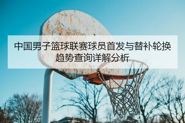 中国男子篮球联赛球员首发与替补轮换趋势查询详解分析